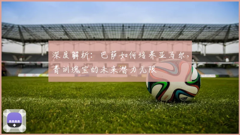 深度解析：巴萨如何培养亚马尔，青训瑰宝的未来潜力无限