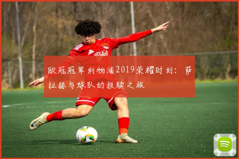 欧冠冠军利物浦2019荣耀时刻：萨拉赫与球队的救赎之旅