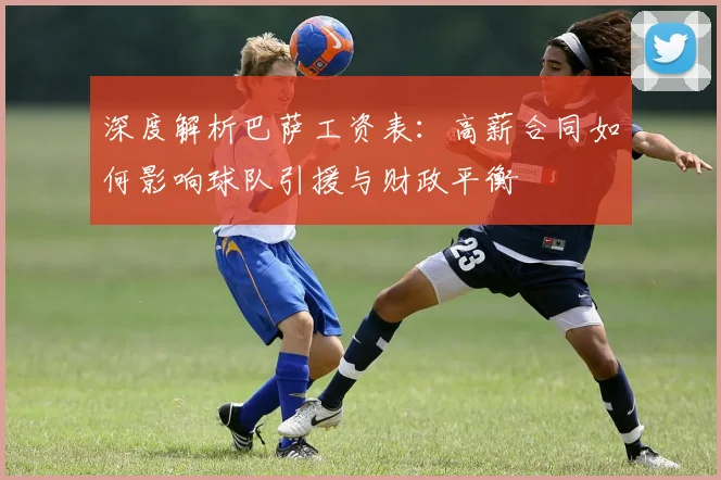 深度解析巴萨工资表：高薪合同如何影响球队引援与财政平衡