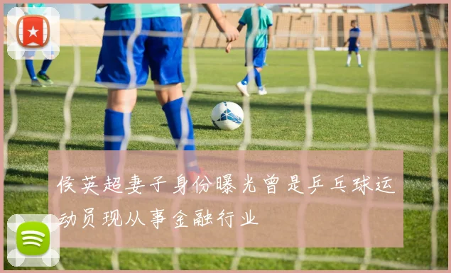 侯英超妻子身份曝光曾是乒乓球运动员现从事金融行业