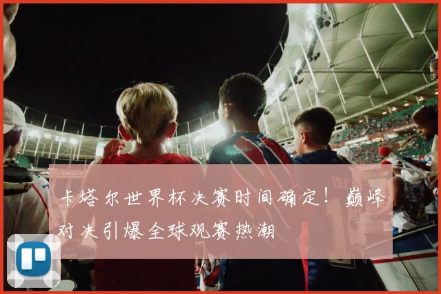 卡塔尔世界杯决赛时间确定！巅峰对决引爆全球观赛热潮