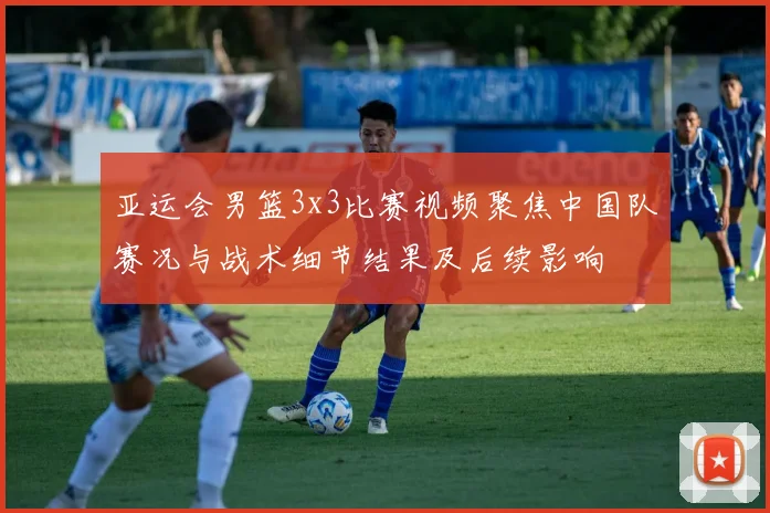 亚运会男篮3x3比赛视频聚焦中国队赛况与战术细节结果及后续影响