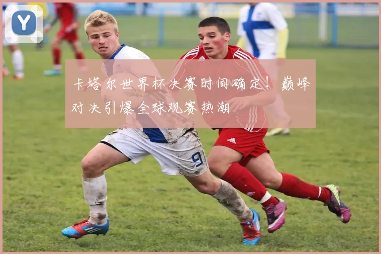 卡塔尔世界杯决赛时间确定！巅峰对决引爆全球观赛热潮
