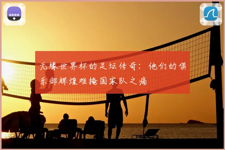 无缘世界杯的足坛传奇:他们的俱乐部辉煌难掩国家队之痛