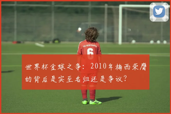 世界杯金球之争：2010年梅西荣膺的背后是实至名归还是争议？