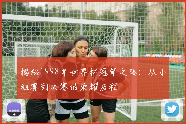 揭秘1998年世界杯冠军之路：从小组赛到决赛的荣耀历程