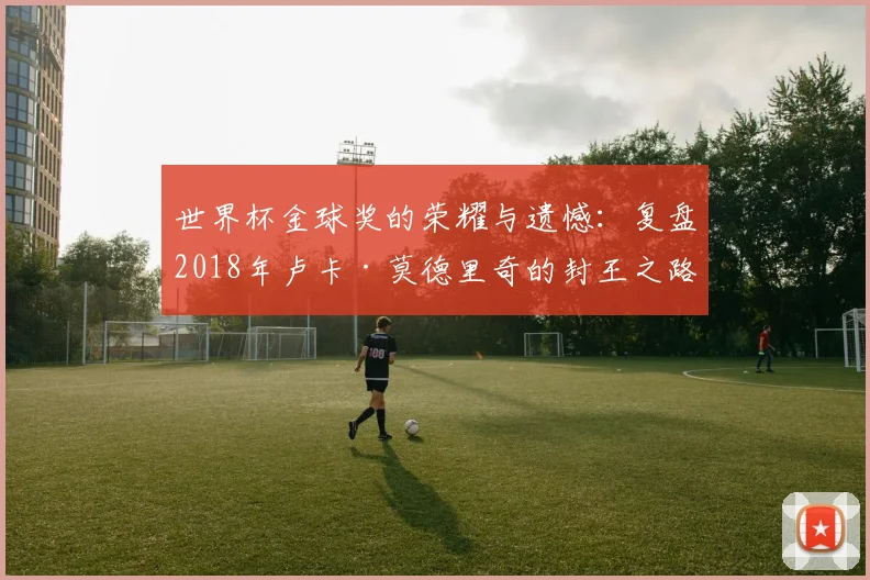 世界杯金球奖的荣耀与遗憾：复盘2018年卢卡·莫德里奇的封王之路