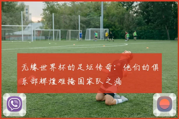 无缘世界杯的足坛传奇:他们的俱乐部辉煌难掩国家队之痛