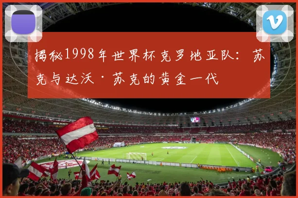 揭秘1998年世界杯克罗地亚队：苏克与达沃·苏克的黄金一代
